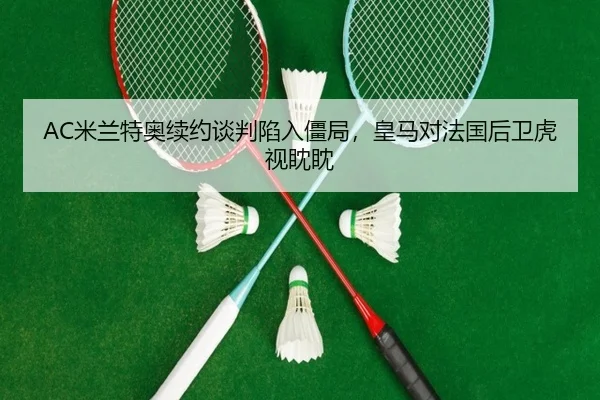 AC米兰特奥续约谈判陷入僵局,皇马对法国后卫虎视眈眈