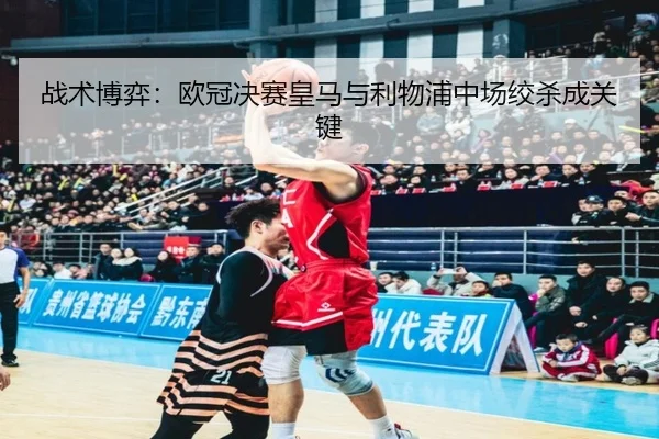 战术博弈:欧冠决赛皇马与利物浦中场绞杀成关键